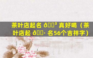 茶叶店起名 🌳 真好喝（茶叶店起 🌷 名56个吉祥字）